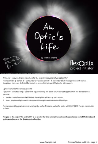 Welcome – enjoy reading my notes here for the project introduction of „an optic‘s life“
Thomas Weible @ DeNOG 2 – Co Founder of Flexoptix GmbH – 4. November 2010. In cooperation with Marcus
Stoegbauer from man-da GmbH Darmstadt. In terms of scripting and Phyton, he is the expert.


Lighter Example of the analoque world:
- you don‘t know how long a lighter with regular housing will last! A failure always happens when you don‘t expect it
Solution:
1. smokers know from their EXPERIENCE that a lighter will last e.g. for 1 month
2. smart people use lighters with transparent housing to see the amount of liquid gas.


The transparent housing is a metric which can be useful. The same applies for optics with DMI / DDM. You get more insight
to them.



The goal of the project “An optic’s life” is, to predict the time when a transceiver will reach its real end-of-life-time based
on the actual setup in the datacenter / colocation.




                                                  www.flexoptix.net                       Thomas Weible in 2010 – page 1
 