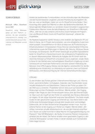 Vorfeld die bestehenden Funktionalitäten mit den Anforderungen der Mitarbeiter
und der Konzernbereiche verglichen und eine Priorisierung durchgeführt. Als
klar war, was wir benötigen, haben wir uns für SharePoint entschieden.“ Den
Ausschlag dafür gaben laut Männle vor allem die Bedienerfreundlichkeit, die
hervorragenden Möglichkeiten zur vernetzten Zusammenarbeit in sogenannten
Collaboration-Räumen sowie die tiefe Integration von SharePoint in Microsoft
Office. „Hier hat uns das einfache und intuitive Zusammenspiel mit Program-
men wie Microsoft Word, Excel und PowerPoint überzeugt“, erläutert der
Projektleiter.
Als Realisierungspartner wählte Heraeus unter anderem die Agenturen IPI und
Glück & Kanja, die im Projekt demonstrierten, wie eine erfolgreiche Zusammen-
arbeit aussieht. Auswahlkriterium für Glück & Kanja war die Positionierung im
Infrastrukturbereich mit bewiesenem Know-How bei verschiedenen Enterprise
Unternehmen sowie die Erfahrungen im Bereich AD, Security, Windows Server,
Exchange und Sharepoint. Die IPI GmbH überzeugte als größter Spezialdienst-
leister für SharePoint in Deutschland durch die umfangreiche Projekterfahrung
im Bereich Mitarbeiterportale. Während die Aufgabe der IPI GmbH darin be-
stand das Konzept auf SharePoint umzusetzen und zu ergänzen, sorgte Glück
& Kanja für den Betrieb einer hochverfügbaren SharePoint-Umgebung mit dem
Schwerpunkt auf maximaler Performance und einer sicheren Anbindung der
Benutzer ohne VPN-Zugang. Ebenso war die Agentur verantwortlich für die Be-
reitstellung einer Infrastruktur zur Anbindung von externen Usern auf Extranet-
Workspaces unter Berücksichtigung der internen Sicherheitsanforderungen.
LÖSUNG
Zu den Inhalten des Portals gehören Unternehmensmeldungen und -informa-
tionen, persönliche Seiten mit Aufgaben, Kalender oder Favoritenlisten sowie
virtuelle Arbeitsräume und Datenbanken. Dabei ist das Portal von jedem Ort
der Welt aus zu erreichen. Projektleiter können etwa auch auf Geschäftsreisen
Änderungen an ihren Portalseiten durchführen. Männle erklärt: „Der Zugang
erfolgt in aller Regel aus dem Firmennetzwerk heraus über den Internet Explo-
rer. Aber auch der Zugriff auf das Portal von außerhalb des Heraeus-Netzwerks
ist möglich, für die nötige Sicherheit sorgt eine SecurIDKarte.“ Die Karte vergibt
Codes für den geschützten Zugang vom Internet aus. Das kleine Gerät in der
Größe eines Schlüsselanhängers erzeugt dafür jeweils einen sechsstelligen
Zahlencode, der mit dem Nutzernamen eingegeben werden muss. Auch für
externe Partner ist der Zugang zum Portal nun möglich. Männle erklärt: „Wir
richten momentan virtuelle Arbeitsräume ein, die aus dem Internet erreichbar
sind. Nutzer von außen kommen in diese Räume mit Zugangsberechtigung und
Passwort.“ Das hilft Mitarbeitern, die häufig mit externen Partnern kooperieren,
erheblich bei der Arbeit. Die Partner erhalten einen gesicherten Zugang zu den
„Extranet Workspaces“ auf dem Portal, in denen deshalb auch hochsensible
Daten liegen können.
TECHNIK IM ÜBERBLICK
Microsoft Office SharePoint
Server 2007
SharePoint bringt Mitarbeiter
global auf einer Plattform zu-
sammen, die dem einheitlichen
Unternehmens-CI unterliegt und
sowohl Dokumente als auch Infor-
mationen und Mitarbeiter sinnvoll
vernetzt.
SUCCESS STORY
 