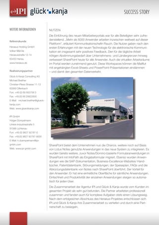 NUTZEN
Die Einführung des neuen Mitarbeiterportals war für alle Beteiligten sehr zufrie-
denstellend. „Mehr als 6000 Anwender arbeiten inzwischen weltweit auf dieser
Plattform“, erläutert Kommunikationschefin Rauch. Die Nutzer gaben nach den
ersten Erfahrungen mit der neuen Technologie für die elektronische Kommuni-
kation ein insgesamt sehr positives Feedback. Den für die tägliche Arbeit
nötigen Abstimmungsbedarf über Unternehmens- und Ländergrenzen hinweg
verbessert SharePoint heute für alle Anwender. Auch die virtuellen Arbeitsräume
im Portal werden zunehmend genutzt. Diese Workspaces können die Mailflut
mit angehängten Excel-Sheets und PowerPoint-Präsentationen eindämmen
– und damit den gesamten Datenverkehr.
SharePoint bietet dem Unternehmen nun die Chance, weitere noch auf Basis
von Lotus Notes genutzte Anwendungen in das neue System zu integrieren. Es
wurden bereits weitere, zuvor Notes/Domino-basierte Formularanwendungen in
SharePoint mit InfoPath als Eingabeformular migriert. Ebenso wurden Anwen-
dungen wie die SAP-Dokumentation, Business-Excellence-Websites/ Hand-
bücher, Patentdatenbank, Störungsmeldungen, der Speiseplan, FAQs und die
Abkürzungsdatenbank von Notes nach SharePoint überführt. Der Vorteil für
den Anwender: Er hat eine einheitliche Oberfläche für sämtliche Anwendungen.
Einfachheit und Produktivität der einzelnen Anwendungen steigen so automa-
tisch für jeden User.
Die Zusammenarbeit der Agentur IPI und Glück & Kanja wurde vom Kunden im
gesamten Projekt als sehr gut befunden. Die Partner arbeiteten professionell
zusammen und fanden auch für komplexe Aufgaben stets einen Lösungsweg.
Nach dem erfolgreichen Abschluss des Heraeus-Projektes entschlossen sich
IPI und Glück & Kanja ihre Zusammenarbeit zu vertiefen und durch eine Part-
nerschaft zu besiegeln.
SUCCESS STORY
WEITERE INFORMATIONEN
Referenzkunde
Heraeus Holding GmbH
Volker Männle
Heraeusstraße 12-14
63450 Hanau
www.heraeus.de
Realisierungspartner
Glück & Kanja Consulting AG
Michael Breither
Christian-Pless-Strasse 11-13
63069 Offenbach
Fon: +49 (0) 69 800706 0
Fax: +49 (0) 69 29922830
E-Mail: michael.breither@glueck-
kanja.com
Web: www.glueckkanja.com
IPI GmbH
Holger Dümpelmann
Untere Industriestraße 5
91586 Lichtenau
Fon: +49 (0) 9827 92787-0
Fax: +49 (0) 9827 92787-9000
E-Mail: h.duempelmann@ipi-
gmbh.com
Web: www.ipi-gmbh.com
 