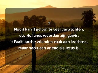 1Nooit kan 't geloof te veel verwachten,des Heilands woorden zijn gewis.'t Faalt aardse vrienden vaak aan krachten,maar nooit een vriend als Jezus is.