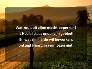 Wat zou ooit zijne macht beperken?'t Heelal staat onder zijn gebied!En wat zijn liefde wil bewerken,ontzegt Hem zijn vermogen niet.