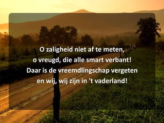 O zaligheid niet af te meten,o vreugd, die alle smart verbant!Daar is de vreemdlingschap vergetenen wij, wij zijn in 't vaderland!