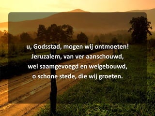 u, Godsstad, mogen wij ontmoeten!Jeruzalem, van ver aanschouwd,wel saamgevoegd en welgebouwd,o schone stede, die wij groeten.
