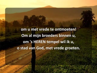 om u met vrede te ontmoeten!Om al mijn broeders binnen u,om 's HEREN tempel wil ik u,o stad van God, met vrede groeten.