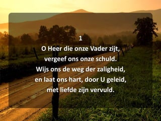 1O Heer die onze Vader zijt,vergeef ons onze schuld.Wijs ons de weg der zaligheid,en laat ons hart, door U geleid,met liefde zijn vervuld.