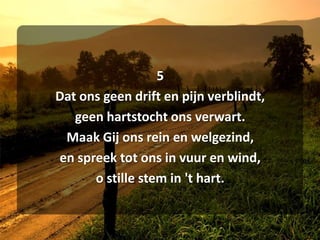 5Dat ons geen drift en pijn verblindt,geen hartstocht ons verwart.Maak Gij ons rein en welgezind,en spreek tot ons in vuur en wind,o stille stem in 't hart.