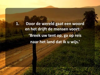 1.	Door de wereld gaat een woord	en het drijft de mensen voort:		’Breek uw tent op, ga op reis	naar het land dat Ik u wijs.’