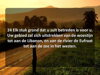 24 Elk stuk grond dat u zult betreden is voor u. Uw gebied zal zich uitstrekken van de woestijn tot aan de Libanon, en van de rivier de Eufraat tot aan de zee in het westen. 