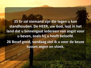 25 Er zal niemand zijn die tegen u kan standhouden. De HEER, uw God, laat in het land dat u binnengaat iedereen van angst voor u beven, zoals hij u heeft beloofd. 26 Besef goed, vandaag stel ik u voor de keuze tussen zegen en vloek. 