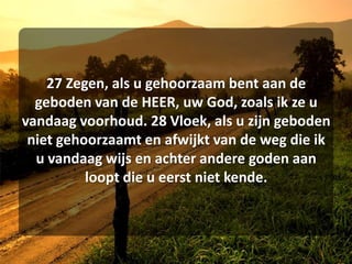 27 Zegen, als u gehoorzaam bent aan de geboden van de HEER, uw God, zoals ik ze u vandaag voorhoud. 28 Vloek, als u zijn geboden niet gehoorzaamt en afwijkt van de weg die ik u vandaag wijs en achter andere goden aan loopt die u eerst niet kende. 