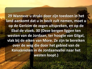 29 Wanneer u straks door zijn toedoen in het land aankomt dat u in bezit zult nemen, moet u op de Gerizim de zegen uitspreken, en op de Ebal de vloek. 30 (Deze bergen liggen ten westen van de Jordaan, ter hoogte van Gilgal, vlak bij de eiken van More. Ze zijn te bereiken over de weg die door het gebied van de Kanaänieten in de Jordaanvallei naar het westen loopt.) 
