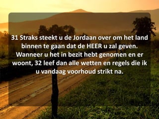 31 Straks steekt u de Jordaan over om het land binnen te gaan dat de HEER u zal geven. Wanneer u het in bezit hebt genomen en er woont, 32 leef dan alle wetten en regels die ik u vandaag voorhoud strikt na. 