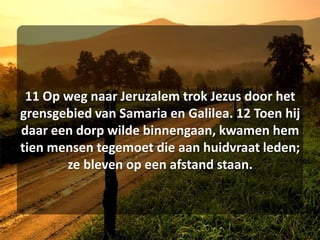 11 Op weg naar Jeruzalem trok Jezus door het grensgebied van Samaria en Galilea. 12 Toen hij daar een dorp wilde binnengaan, kwamen hem tien mensen tegemoet die aan huidvraat leden; ze bleven op een afstand staan. 