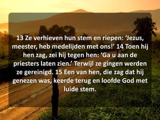 13 Ze verhieven hun stem en riepen: ‘Jezus, meester, heb medelijden met ons!’ 14 Toen hij hen zag, zei hij tegen hen: ‘Ga u aan de priesters laten zien.’ Terwijl ze gingen werden ze gereinigd. 15 Een van hen, die zag dat hij genezen was, keerde terug en loofde God met luide stem. 