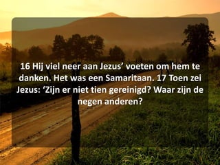 16 Hij viel neer aan Jezus’ voeten om hem te danken. Het was een Samaritaan. 17 Toen zei Jezus: ‘Zijn er niet tien gereinigd? Waar zijn de negen anderen? 