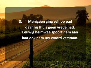 3.	Menigeen ging zelf op pad	daar hij thuis geen vrede had.	Eeuwig heimwee spoort hem aan	laat ook hem uw woord verstaan.