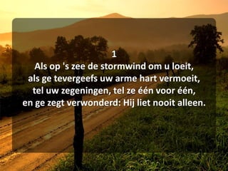 1Als op 's zee de stormwind om u loeit,als ge tevergeefs uw arme hart vermoeit,tel uw zegeningen, tel ze één voor één,en ge zegt verwonderd: Hij liet nooit alleen.