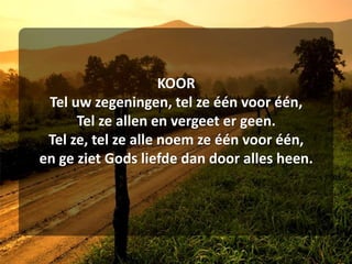 KOORTel uw zegeningen, tel ze één voor één,Tel ze allen en vergeet er geen.Tel ze, tel ze alle noem ze één voor één,en ge ziet Gods liefde dan door alles heen.
