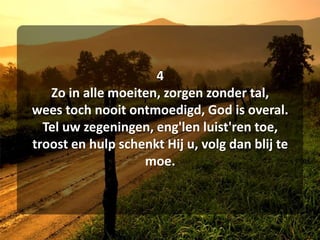 4Zo in alle moeiten, zorgen zonder tal,wees toch nooit ontmoedigd, God is overal.Tel uw zegeningen, eng'lenluist'ren toe,troost en hulp schenkt Hij u, volg dan blij te moe.