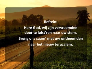 	Refrein:Here God, wij zijn vervreemden	door te luist’ren naar uw stem.	Breng ons saam’ met uw ontheemden	naar het nieuw Jeruzalem.