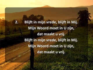 2.	Blijft in mijn vrede, blijft in Mij.	Mijn Woord moet in U zijn,	dat maakt u vrij.	Blijft in mijn vrede, blijft in Mij.	Mijn Woord moet in U zijn,	dat maakt u vrij.