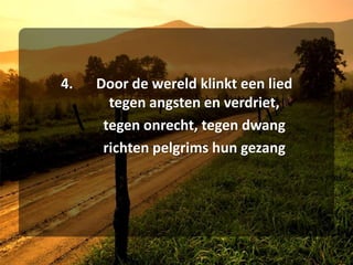 4.	Door de wereld klinkt een lied	tegen angsten en verdriet,	tegen onrecht, tegen dwang	richten pelgrims hun gezang