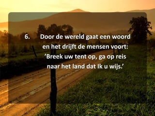 6.	Door de wereld gaat een woord	en het drijft de mensen voort:	’Breek uw tent op, ga op reis	naar het land dat Ik u wijs.’