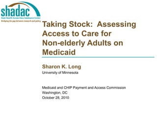 Taking Stock: Assessing
Access to Care for
Non-elderly Adults on
Medicaid
Sharon K. Long
University of Minnesota
Medicaid and CHIP Payment and Access Commission
Washington, DC
October 28, 2010
 