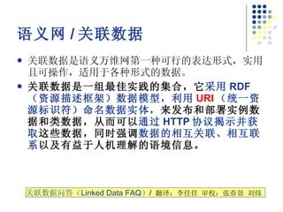 语义网 / 关联数据 关联数据是语义万维网第一种可行的表达形式，实用且可操作，适用于各种形式的数据。  关联数据是一组最佳实践的集合，它 采用 RDF （资源描述框架）数据模型，利用 URI （统一资源标识符）命名数据实体， 来发布和部署实例数据和类数据，从而可以 通过 HTTP 协议揭示并获取 这些数据，同时强调 数据的相互关联、相互联系 以及有益于人机理解的语境信息。   关联数据问答（ Linked Data FAQ ） /  翻译：李佳佳 审校：张春景 刘炜  