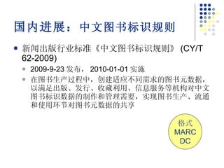 国内进展： 中文图书标识规则 新闻出版行业标准《中文图书标识规则》 (CY/T 62-2009) 2009-9-23 发布， 2010-01-01 实施 在图书生产过程中，创建适应不同需求的图书元数据，以满足出版、发行、收藏利用、信息服务等机构对中文图书标识数据的制作和管理需要，实现图书生产、流通和使用环节对图书元数据的共享 格式 MARC DC 