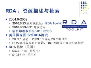 RDA ：资源描述与检索 2004.9-2009 2010.6.23 发布联机版： RDA Toolkit 2010.6.23-8.31 开放访问 活页印刷版 信息 2010 秋发布 美国国家图书馆 RDA 测试 2009.1 启动， 2009.5.1 确定 20 个测试馆 RDA 联机版发布后开始， 180 天测试 +90 天准备报告 RDA 基价（美国） $325+ /  年 · 并发用户 $195 /  年 · 单用户 