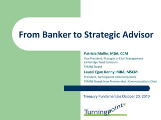 From Banker to Strategic Advisor
               Patricia Mullin, MBA, CCM
               Vice President, Manager of Cash Management
               Cambridge Trust Company
               TMANE Board
               Laurel Egan Kenny, MBA, MSCM
               President, Turningpoint Communications
               TMANE Board, New Membership , Communications Chair



               Treasury Fundamentals October 20, 2010
 