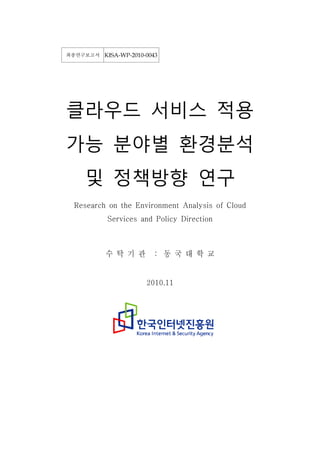 최종연구보고서   KISA-WP-2010-0043




클라우드 서비스 적용
가능 분야별 환경분석
   및 정책방향 연구
 Research on the Environment Analysis of Cloud
          Services and Policy Direction



          수 탁 기 관         : 동 국 대 학 교


                       2010.11
 