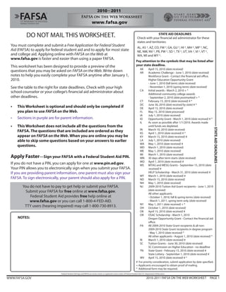 DO NOT MAIL THIS WORKSHEET.                                                                                                             STATE AID DEADLINES
                                                                                                                                  Check with your financial aid administrator for these
                                                                                                                                  states and territories:
  You must complete and submit a Free Application for Federal Student
                                                                                                                                  AL, AS *, AZ, CO, FM *, GA, GU *, HI *, MH *, MP *, NC,
  Aid (FAFSA) to apply for federal student aid and to apply for most state                                                        NE, NM, NV *, PR, PW *, SD *, TX *, UT, VA *, VI *, VT *,
  and college aid. Applying online with FAFSA on the Web at                                                                       WA, WI and WY *.
  www.fafsa.gov is faster and easier than using a paper FAFSA.
                                                                                                                                Pay attention to the symbols that may be listed after
  This worksheet has been designed to provide a preview of the                                                                  your state deadline.
                                                                                                                                     AK   April 15, 2010 (date received)
  questions that you may be asked on FAFSA on the Web. Write down                                                                    AR   Academic Challenge - June 1, 2010 (date received)
  notes to help you easily complete your FAFSA anytime after January 1,                                                                   Workforce Grant - Contact the financial aid office.
  2010.                                                                                                                                   Higher Education Opportunity Grant
                                                                                                                                          - June 1, 2010 (fall term) (date received)
  See the table to the right for state deadlines. Check with your high                                                                    - November 1, 2010 (spring term) (date received)
                                                                                                                                   CA     Initial awards - March 2, 2010 + *
  school counselor or your college’s financial aid administrator about                                                                    Additional community college awards
  other deadlines.                                                                                                                        - September 2, 2010 (date postmarked) + *
                                                                                                                                   CT     February 15, 2010 (date received) # *
                                                                                                                                   DC     June 30, 2010 (date received by state) # *
  •   This Worksheet is optional and should only be completed if                                                                   DE     April 15, 2010 (date received)
      you plan to use FAFSA on the Web.                                                                                            FL     May 15, 2010 (date processed)
                                                                                                                                   IA     July 1, 2010 (date received)
  •   Sections in purple are for parent information.                                                                               ID     Opportunity Grant - March 1, 2010 (date received) # *
                                                                                                                                   IL     As soon as possible after 1/1/2010. Awards made
  •   This Worksheet does not include all the questions from the                                                                          until funds are depleted.




                                                                                                                                                                                                      STATE AID DEADLINES
                                                                                                                                   IN     March 10, 2010 (date received)
      FAFSA. The questions that are included are ordered as they                                                                   KS     April 1, 2010 (date received) # *
      appear on FAFSA on the Web. When you are online you may be                                                                   KY     March 15, 2010 (date received) #
      able to skip some questions based on your answers to earlier                                                                 LA     July 1, 2010 (date received)
                                                                                                                                   MA May 1, 2010 (date received) #
      questions.                                                                                                                   MD March 1, 2010 (date received)
                                                                                                                                   ME     May 1, 2010 (date received)
                                                                                                                                   MI     March 1, 2010 (date received)
  Apply Faster—Sign your FAFSA with a Federal Student Aid PIN.                                                                     MN 30 days after term starts (date received)
                                                                                                                                   MO April 1, 2010 (date received) #
  If you do not have a PIN, you can apply for one at www.pin.ed.gov.                                                               MS     MTAG and MESG Grants - September 15, 2010 (date
  Your PIN allows you to electronically sign when you submit your FAFSA.                                                                   received) #
  If you are providing parent information, one parent must also sign your                                                                 HELP Scholarship - March 31, 2010 (date received) #
                                                                                                                                   MT     March 1, 2010 (date received) #
  FAFSA. To sign electronically, your parent should also apply for a PIN.                                                          ND March 15, 2010 (date received)
                                                                                                                                   NH     May 1, 2010 (date received)
         You do not have to pay to get help or submit your FAFSA.                                                                  NJ     2009-2010 Tuition Aid Grant recipients - June 1, 2010
                                                                                                                                          (date received)
          Submit your FAFSA for free online at www.fafsa.gov.
                                                                                                                                          All other applicants
             Federal Student Aid provides free help online at                                                                             - October 1, 2010, fall & spring terms (date received)
             www.fafsa.gov or you can call 1-800-4-FED-AID.                                                                               - March 1, 2011, spring term only (date received)
                                                                                                                                   NY     May 1, 2011 (date received) + *
          TTY users (hearing impaired) may call 1-800-730-8913.                                                                    OH October 1, 2010 (date received)
                                                                                                                                   OK     April 15, 2010 (date received) #
                                                                                                                                   OR     OSAC Scholarship - March 1, 2010
      NOTES:                                                                                                                              Oregon Opportunity Grant - Contact the financial aid
                                                                                                                                          office.
                                                                                                                                   PA     All 2009-2010 State Grant recipients & all non-
                                                                                                                                          2009-2010 State Grant recipients in degree program
                                                                                                                                          - May 1, 2010 (date received) *
                                                                                                                                          All other applicants - August 1, 2010 (date received) *
                                                                                                                                   RI     March 1, 2010 (date received) #
                                                                                                                                   SC     Tuition Grants - June 30, 2010 (date received)
                                                                                                                                          SC Commission on Higher Education - no deadline
                                                                                                                                   TN     State Grant - February 15, 2010 (date received) #
                                                                                                                                          State Lottery - September 1, 2010 (date received) #
                                                                                                                                   WV April 15, 2010 (date received) # *
                                                                                                                                # For priority consideration, submit application by date specified.
                                                                                                                                + Applicants encouraged to obtain proof of mailing.
                                                                                                                                * Additional form may be required.
                                Federal Student Aid logo and FAFSA are service marks or registered service marks of Federal Student Aid, U.S. Department of Education.

WWW.FAFSA.GOV                                                                                                                                2010-2011 FAFSA ON THE WEB WORKSHEET              PAGE 1
 