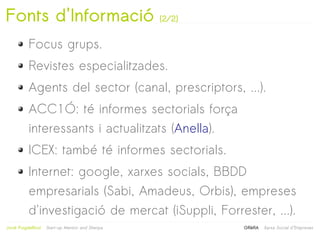 Fonts d'Informació                                (2/2)


           Focus grups.
           Revistes especialitzades.
           Agents del sector (canal, prescriptors, ...).
           ACC1Ó: té informes sectorials força
           interessants i actualitzats (Anella).
           ICEX: també té informes sectorials.
           Internet: google, xarxes socials, BBDD
           empresarials (Sabi, Amadeus, Orbis), empreses
           d'investigació de mercat (iSuppli, Forrester, ...).
                                                   
Jordi Puigdellívol   Start-up Mentor and Sherpa           GRèRA   Xarxa Social d'Empreses
 