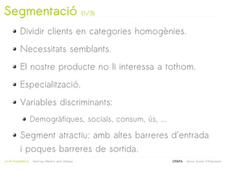 Segmentació                                       (1/3)


           Dividir clients en categories homogènies.
           Necessitats semblants.
           El nostre producte no li interessa a tothom.
           Especialització.
           Variables discriminants:
                     Demogràfiques, socials, consum, ús, ...

           Segment atractiu: amb altes barreres d'entrada
           i poques barreres de sortida.
                                                           
Jordi Puigdellívol   Start-up Mentor and Sherpa                GRèRA   Xarxa Social d'Empreses
 