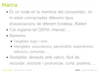 Marca
            És un node en la memòria del consumidor, on
            hi estan connectades diferents tipus
            d'associacions de diferent fortalesa. (Keller)
            Cal registrar-la! OEPM, Internet, ...
            Elements:
                     Tangibles: logo i nom.
                     Intangibles: associacions, personalitat, experiències,
                     relacions, comunitat, ...
            Desitjable: alineada amb valors, fàcil de
            recordar, escriure i pronunciar, curta, positiva, ...
                                                   
Jordi Puigdellívol   Start-up Mentor and Sherpa               GRèRA   Xarxa Social d'Empreses
 