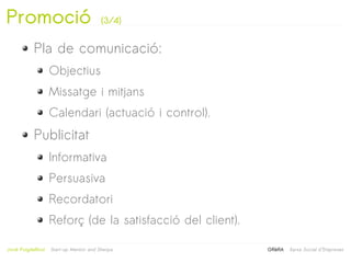 Promoció                                  (3/4)


            Pla de comunicació:
                     Objectius
                     Missatge i mitjans
                     Calendari (actuació i control).
            Publicitat
                     Informativa
                     Persuasiva
                     Recordatori
                     Reforç (de la satisfacció del client).
                                                   
Jordi Puigdellívol   Start-up Mentor and Sherpa               GRèRA   Xarxa Social d'Empreses
 