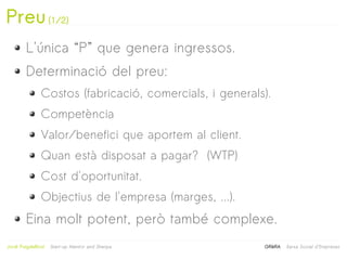 Preu (1/2)
         L'única “P” que genera ingressos.
         Determinació del preu:
                Costos (fabricació, comercials, i generals).
                Competència
                Valor/benefici que aportem al client.
                Quan està disposat a pagar? (WTP)
                Cost d'oportunitat.
                Objectius de l'empresa (marges, ...).
         Eina molt potent, però també complexe.
                                                   
Jordi Puigdellívol   Start-up Mentor and Sherpa           GRèRA   Xarxa Social d'Empreses
 