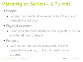 Màrketing en Serveis – 3 P's més
         People:
                La gent que realitza el servei té molta influència en
                l'experiència del client.
         Physical evidence:
                L'ambient i atmosfera també té molt impacte. P.ex: en
                el món del futbol, l'estadi.
         Process:
                La forma en què s'interacciona amb el client,
                l'experiència que rep, ... P.ex: la gestió de les
                esperes.
                                                   
Jordi Puigdellívol   Start-up Mentor and Sherpa            GRèRA   Xarxa Social d'Empreses
 