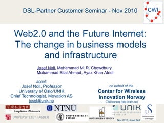 DSL-Partner Customer Seminar - Nov 2010                                  CWI



 Web2.0 and the Future Internet:
 The change in business models
       and infrastructure
             Josef Noll, Mohammad M. R. Chowdhury,
             Muhammad Bilal Ahmad, Ayaz Khan Afridi

            about:
      Josef Noll, Professor                       on behalf of the
    University of Oslo/UNIK                Center for Wireless
Chief Technologist, Movation AS            Innovation Norway
         josef@unik.no                         CWI Norway (http://cwin.no)




                                                        Nov 2010, Josef Noll
 