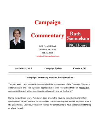 Campaign
Commentary
1432 Ferncliff Road
Charlotte, NC 28211
704-366-8748
ruth@ruthsamuelson.com
November 1, 2010 Campaign Update Charlotte, NC
Campaign Commentary with Rep. Ruth Samuelson
This past week, I was pleased to have received the endorsement of the Charlotte Observer’s
editorial board, and I was especially appreciative of their recognition that I am “accessible,
communicating well with … constituents and open to hearing feedback.”
During the past four years, I’ve always been grateful to have my constituents share their
opinions with me as I’ve made decisions about how I’ll cast my vote as their representative in
the State House. Likewise, I’ve always wanted my constituents to have a clear understanding
of where I stood.
 