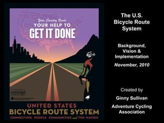 The U.S.
Bicycle Route
System
Background,
Vision &
Implementation
November, 2010
Created by
Ginny Sullivan
Adventure Cycling
Association
 