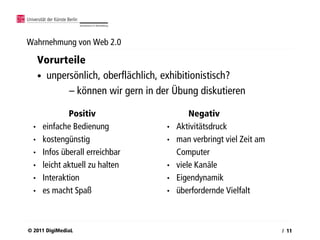 Wahrnehmung von Web 2.0

      Vorurteile
      • unpersönlich, oberflächlich, exhibitionistisch?
             – können wir gern in der Übung diskutieren

               Positiv                      Negativ
  •    einfache Bedienung           •   Aktivitätsdruck
  •    kostengünstig                •   man verbringt viel Zeit am
  •    Infos überall erreichbar         Computer
  •    leicht aktuell zu halten     •   viele Kanäle
  •    Interaktion                  •   Eigendynamik
  •    es macht Spaß                •   überfordernde Vielfalt



© 2011 DigiMediaL                                                    / 11
 