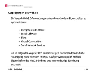 Ausprägungen des Web2.0

   Ein Versuch Web2.0-Anwendungen anhand verschiedene Eigenschaften zu
   systematisieren:

            •   Usergenerated Content
            •   Social Software
            •   Blogs
            •   Virtual Communities
            •   Social Network Services

   Die im Folgenden vorgestellten Beispiele zeigen eine besonders deutliche
   Ausprägung eines einzelnen Prinzips. Häufiger werden gleich mehrere
   Eigenschaften des Web2.0 bedient, was eine eindeutige Zuordnung
   erschwert.
© 2011 DigiMediaL                                                             / 14
 