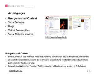 Ausprägungen
•   Usergenerated Content
•   Social Software
•   Blogs
•   Virtual Communities
•   Social Network Services
                                              http://www.indiepedia.de




Usergenerated Content
• Inhalte, die nicht vom Anbieter eines Webangebots, sondern von dessen Nutzern erstellt werden
• es handelt sich um Publikationen, die in kreativer Eigenleistung entstanden sind und außerhalb
  professioneller Routinen erfolgt
• Beispiele sind Wikipedia, Youtube, Webforen und social bookmarking services (z.B. Delicious)

    © 2011 DigiMediaL                                                                         / 15
 