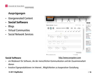 Ausprägungen
•   Usergenerated Content
•   Social Software
•   Blogs
•   Virtual Communities
•   Social Network Services




Social Software                                              http://www.songsterr.com
• ein Modewort für Software, die der menschlichen Kommunikation und der Zusammenarbeit
  dienen
• kreative Eigenproduktionen im Internet , Möglichkeiten zu kooperativer Gestaltung

    © 2011 DigiMediaL                                                                    / 16
 