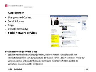 Ausprägungen
•   Usergenerated Content
•   Social Software
•   Blogs
•   Virtual Communitys
•   Social Network Services




Social Networking Services (SNS)
• Soziale Netzwerke sind Anwendungssysteme, die ihren Nutzern Funktionalitäten zum
  Identitätsmanagement (d.h. zur Darstellung der eigenen Person i.d.R. in Form eines Profils) zur
  Verfügung stellen und darüber hinaus die Vernetzung mit anderen Nutzern (und so die
  Verwaltung eigener Kontakte) ermöglichen.

    © 2011 DigiMediaL                                                                               / 19
 