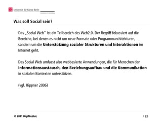 Was soll Social sein?

   Das „Social Web“ ist ein Teilbereich des Web2.0. Der Begriff fokussiert auf die
   Bereiche, bei denen es nicht um neue Formate oder Programmarchitekturen,
   sondern um die Unterstützung sozialer Strukturen und Interaktionen im
   Internet geht.

   Das Social Web umfasst also webbasierte Anwendungen, die für Menschen den
   Informationsaustausch, den Beziehungsaufbau und die Kommunikation
   in sozialen Kontexten unterstützen.

   (vgl. Hippner 2006)




© 2011 DigiMediaL                                                                / 22
 