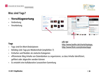 Was sind Tags?

•   Verschlagwortung
•   Verbreitung
•   Verarbeitung




                                                             z.B. bei
Tags                                                         http://www.lastfm.de/charts/toptags,
• Tags sind Ein-Wort-Deskriptoren                            http://www.flickr.com/photos/tags/
• Beliebig viele Tags pro Medieninhalt (empfohlen 7)
• Einfacher und flexibler als statische Kategorien
• effizienteste Weg Inhalte von Datenbänken zu organisieren, so dass Inhalte identifiziert,
  gefiltert oder abgerufen werden können
• Es entsteht eine kollaborative Lesezeichen-Sammlung



© 2011 DigiMediaL                                                                         / 26
 